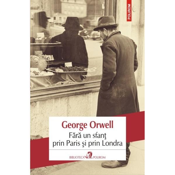 Prima carte a lui George Orwell Fara un sfant prin Paris si prin Londra este o relatare emotionanta si foarte detaliata a celor citiva ani de saracie autoimpusa prin care a trecut scriitorul dupa ce s-a intors din Birmania Aflat in cautarea propriei voci narative Orwell repudiaza societatea „respectabila” si exploreaza viata defavorizatilor sortii traind in camarute mizere si spalind vase in bucataria incinsa ca un cuptor a vreunui hotel parizian 